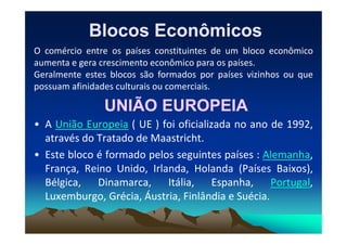 Blocos Econômicos
Blocos Econômicos
O comércio entre os países constituintes de um bloco econômico
aumenta e gera crescimento econômico para os países.
Geralmente estes blocos são formados por países vizinhos ou que
possuam afinidades culturais ou comerciais.
UNIÃO EUROPEIA
UNIÃO EUROPEIA
• A União Europeia ( UE ) foi oficializada no ano de 1992,
• A União Europeia ( UE ) foi oficializada no ano de 1992,
através do Tratado de Maastricht.
• Este bloco é formado pelos seguintes países : Alemanha,
França, Reino Unido, Irlanda, Holanda (Países Baixos),
Bélgica, Dinamarca, Itália, Espanha, Portugal,
Luxemburgo, Grécia, Áustria, Finlândia e Suécia.
 