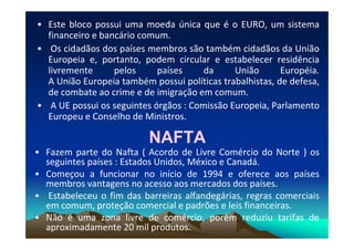 • Este bloco possui uma moeda única que é o EURO, um sistema
financeiro e bancário comum.
• Os cidadãos dos países membros são também cidadãos da União
Europeia e, portanto, podem circular e estabelecer residência
livremente pelos países da União Européia.
A União Europeia também possui políticas trabalhistas, de defesa,
de combate ao crime e de imigração em comum.
• A UE possui os seguintes órgãos : Comissão Europeia, Parlamento
Europeu e Conselho de Ministros.
NAFTA
NAFTA
• Fazem parte do Nafta ( Acordo de Livre Comércio do Norte ) os
seguintes países : Estados Unidos, México e Canadá.
• Começou a funcionar no início de 1994 e oferece aos países
membros vantagens no acesso aos mercados dos países.
• Estabeleceu o fim das barreiras alfandegárias, regras comerciais
em comum, proteção comercial e padrões e leis financeiras.
• Não é uma zona livre de comércio, porém reduziu tarifas de
aproximadamente 20 mil produtos.
 
