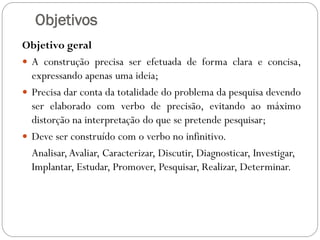 Objetivos
Objetivo geral
 A construção precisa ser efetuada de forma clara e concisa,
  expressando apenas uma ideia;
 Precisa dar conta da totalidade do problema da pesquisa devendo
  ser elaborado com verbo de precisão, evitando ao máximo
  distorção na interpretação do que se pretende pesquisar;
 Deve ser construído com o verbo no infinitivo.
  Analisar, Avaliar, Caracterizar, Discutir, Diagnosticar, Investigar,
  Implantar, Estudar, Promover, Pesquisar, Realizar, Determinar.
 