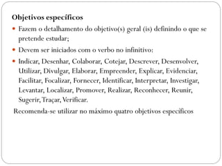 Objetivos específicos
 Fazem o detalhamento do objetivo(s) geral (is) definindo o que se
  pretende estudar;
 Devem ser iniciados com o verbo no infinitivo:
 Indicar, Desenhar, Colaborar, Cotejar, Descrever, Desenvolver,
  Utilizar, Divulgar, Elaborar, Empreender, Explicar, Evidenciar,
  Facilitar, Focalizar, Fornecer, Identificar, Interpretar, Investigar,
  Levantar, Localizar, Promover, Realizar, Reconhecer, Reunir,
  Sugerir, Traçar, Verificar.
Recomenda-se utilizar no máximo quatro objetivos específicos
 