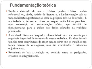 Fundamentação teórica
 Também chamado de marco teórico, quadro teórico, quadro
  referencial ou, ainda, revisão de literatura, a fundamentação teórica
  trata da literatura pertinente ao tema da pesquisa (objeto do estudo). É
  um trabalho criterioso e crítico que requer muita leitura para fazer
  uma construção ou reconstrução teórica, que servirá de
  fundamentação para a análise dos dados coletados na realidade
  pesquisada.
 A revisão de literatura ou quadro referencial não deve ser uma simples
  sequência impessoal de resumos de outros trabalhos. Ela deve incluir
  também uma contribuição do autor para mostrar que os trabalhos não
  foram meramente catalogados, mas sim examinados e criticados
  objetivamente.
 Recomenda-se boa articulação ou conexão entre os parágrafos,
  evitando-se a fragmentação.
 