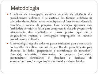 Metodologia
 A validez da investigação científica depende da eficiência dos
  procedimentos utilizados e da exatidão das técnicas utilizadas na
  coleta dos dados. Assim, torna-se indispensável fazer-se uma descrição
  completa e concisa da pesquisa. Essa descrição apresenta duas
  finalidades: permitir ao leitor uma compreensão clara da pesquisa e da
  interpretação dos resultados e tornar possível que outros
  pesquisadores repitam a investigação empregando os mesmos
  procedimentos utilizados.
 A metodologia engloba todos os passos realizados para a construção
  do trabalho científico, que vai da escolha do procedimento para
  obtenção de dados, perpassando a identificação de método(s),
  técnica(s), materiais, instrumentos de pesquisa (entrevistas,
  questionários, formulários e planilhas) e definição de
  amostra/universo, à categorização e análise dos dados coletados.
 