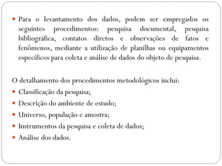 Para o levantamento dos dados, podem ser empregados os
  seguintes procedimentos: pesquisa documental, pesquisa
  bibliográfica, contatos diretos e observações de fatos e
  fenômenos, mediante a utilização de planilhas ou equipamentos
  específicos para coleta e análise de dados do objeto de pesquisa.

O detalhamento dos procedimentos metodológicos inclui:
 Classificação da pesquisa;
 Descrição do ambiente de estudo;
 Universo, população e amostra;
 Instrumentos da pesquisa e coleta de dados;
 Análise dos dados.
 