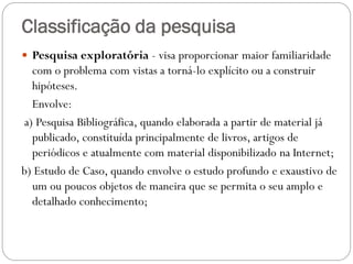Classificação da pesquisa
 Pesquisa exploratória - visa proporcionar maior familiaridade
  com o problema com vistas a torná-lo explícito ou a construir
  hipóteses.
  Envolve:
a) Pesquisa Bibliográfica, quando elaborada a partir de material já
  publicado, constituída principalmente de livros, artigos de
  periódicos e atualmente com material disponibilizado na Internet;
b) Estudo de Caso, quando envolve o estudo profundo e exaustivo de
  um ou poucos objetos de maneira que se permita o seu amplo e
  detalhado conhecimento;
 