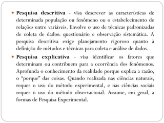  Pesquisa descritiva - visa descrever as características de
  determinada população ou fenômeno ou o estabelecimento de
  relações entre variáveis. Envolve o uso de técnicas padronizadas
  de coleta de dados: questionário e observação sistemática. A
  pesquisa descritiva exige planejamento rigoroso quanto à
  definição de métodos e técnicas para coleta e análise de dados.
 Pesquisa explicativa - visa identificar os fatores que
  determinam ou contribuem para a ocorrência dos fenômenos.
  Aprofunda o conhecimento da realidade porque explica a razão,
  o “porque” das coisas. Quando realizada nas ciências naturais,
  requer o uso do método experimental, e nas ciências sociais
  requer o uso do método observacional. Assume, em geral, a
  formas de Pesquisa Experimental.
 