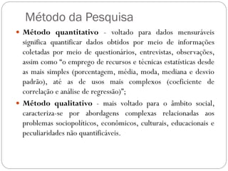 Método da Pesquisa
 Método quantitativo - voltado para dados mensuráveis
  significa quantificar dados obtidos por meio de informações
  coletadas por meio de questionários, entrevistas, observações,
  assim como “o emprego de recursos e técnicas estatísticas desde
  as mais simples (porcentagem, média, moda, mediana e desvio
  padrão), até as de usos mais complexos (coeficiente de
  correlação e análise de regressão)”;
 Método qualitativo - mais voltado para o âmbito social,
  caracteriza-se por abordagens complexas relacionadas aos
  problemas sociopolíticos, econômicos, culturais, educacionais e
  peculiaridades não quantificáveis.
 