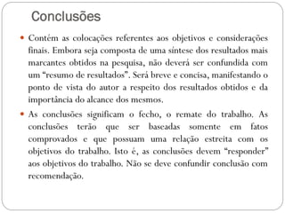Conclusões
 Contém as colocações referentes aos objetivos e considerações
  finais. Embora seja composta de uma síntese dos resultados mais
  marcantes obtidos na pesquisa, não deverá ser confundida com
  um “resumo de resultados”. Será breve e concisa, manifestando o
  ponto de vista do autor a respeito dos resultados obtidos e da
  importância do alcance dos mesmos.
 As conclusões significam o fecho, o remate do trabalho. As
  conclusões terão que ser baseadas somente em fatos
  comprovados e que possuam uma relação estreita com os
  objetivos do trabalho. Isto é, as conclusões devem “responder”
  aos objetivos do trabalho. Não se deve confundir conclusão com
  recomendação.
 