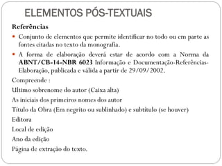 ELEMENTOS PÓS-TEXTUAIS
Referências
 Conjunto de elementos que permite identificar no todo ou em parte as
  fontes citadas no texto da monografia.
 A forma de elaboração deverá estar de acordo com a Norma da
  ABNT/CB-14-NBR 6023 Informação e Documentação-Referências-
  Elaboração, publicada e válida a partir de 29/09/2002.
Compreende :
Ultimo sobrenome do autor (Caixa alta)
As iniciais dos primeiros nomes dos autor
Título da Obra (Em negrito ou sublinhado) e subtítulo (se houver)
Editora
Local de edição
Ano da edição
Página de extração do texto.
 