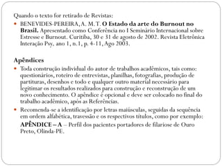 Quando o texto for retirado de Revistas:
 BENEVIDES-PEREIRA, A. M. T. O Estado da arte do Burnout no
  Brasil. Apresentado como Conferência no I Seminário Internacional sobre
  Estresse e Burnout. Curitiba, 30 e 31 de agosto de 2002. Revista Eletrônica
  Interação Psy, ano 1, n.1, p. 4-11, Ago 2003.

Apêndices
 Toda construção individual do autor de trabalhos acadêmicos, tais como:
  questionários, roteiro de entrevistas, planilhas, fotografias, produção de
  partituras, desenhos e todo e qualquer outro material necessário para
  legitimar os resultados realizados para construção e reconstrução de um
  novo conhecimento. O apêndice é opcional e deve ser colocado no final do
  trabalho acadêmico, após as Referências.
 Recomenda-se a identificação por letras maiúsculas, seguidas da sequência
  em ordem alfabética, travessão e os respectivos títulos, como por exemplo:
  APÊNDICE – A – Perfil dos pacientes portadores de filariose de Ouro
  Preto, Olinda-PE.
 