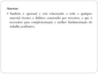Anexos
 Também é opcional e está relacionado a todo e qualquer
  material técnico e didático construído por terceiros, e que é
  necessário para complementação e melhor fundamentação do
  trabalho acadêmico.
 