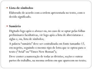 Lista de símbolos
 Elaborado de acordo com a ordem apresentada no texto, com o
 devido significado.

 Sumário
 Digitado logo após o abstract ou, no caso de se optar pelas folhas
 preliminares facultativas, vir logo após a lista de abreviaturas e
 siglas e, ou, lista de símbolos;
 A palavra “sumário” deve ser centralizada em fonte tamanho 12,
 em negrito, seguindo o mesmo tipo de letra que se optou para o
 texto (“Arial” ou “Times New Roman”);
 Deve conter a numeração de todas as divisões, seções e outras
 partes do trabalho, na mesma ordem em que aparecem no texto;
 