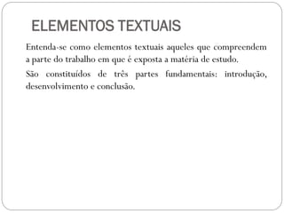 ELEMENTOS TEXTUAIS
Entenda-se como elementos textuais aqueles que compreendem
a parte do trabalho em que é exposta a matéria de estudo.
São constituídos de três partes fundamentais: introdução,
desenvolvimento e conclusão.
 