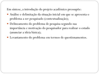 Em síntese, a introdução do projeto acadêmico pressupõe:
 Análise e delimitação da situação inicial em que se apresenta o
  problema a ser pesquisado (contextualização);
 Delineamento do problema de pesquisa segundo sua
  importância e motivação do pesquisador para realizar o estudo
  (anunciar a ideia básica);
 Levantamento do problema em termos de questionamentos.
 