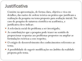 Justificativa
    Consiste na apresentação, de forma clara, objetiva e rica em
    detalhes, das razões de ordem teórica ou prática que justificam a
    realização da pesquisa ou tema proposto para avaliação inicial. No
    caso de pesquisa de natureza científica ou acadêmica, a
    justificativa deve indicar:
   A relevância social do problema a ser investigado;
   As contribuições que a pesquisa pode trazer no sentido de
    proporcionar respostas aos problemas propostos ou ampliar as
    formulações teóricas a esse respeito;
   O estágio de desenvolvimento dos conhecimentos referentes ao
    tema;
   A possibilidade de sugerir modificações no âmbito da realidade
    proposta pelo tema.
 