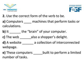 2. Use the correct form of the verb to be.
a) Computers ____ machines that perform tasks or
calculations.
b) It ______ the “brain” of your computer.
c) The web ______also a shopper’s delight.
d) A website ______ a collection of interconnected
webpage.
e) These computers _____built to perform a limited
number of tasks.
 