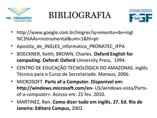 BIBLIOGRAFIA
• http://www.google.com.br/imgres?q=ementa+de+ingl
%C3%AAs+instrumental&um=1&hl=pt-
• Apostila_de_INGLES_informatica_PRONATEC_IFPA
• BOECKNER, Keith; BROWN, Charles. Oxford English for
computing. Oxford: Oxford University Press, 1994.
• CENTRO DE EDUCAÇÃO TECNOLÓGICA DO AMAZONAS. Inglês
Técnico para o Curso de Secretariado. Manaus, 2006.
• MICROSOFT. Parts of a Computer. Disponível em:
http://windows.microsoft.com/en- US/windows-vista/Parts-
of-a-computer>. Acesso em: 25 fev. 2010.
• MARTINEZ, Ron. Como dizer tudo em inglês. 27. Ed. Rio de
Janeiro: Editora Campus, 2002.
 