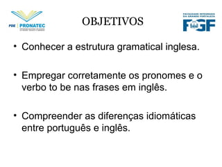 OBJETIVOS
• Conhecer a estrutura gramatical inglesa.
• Empregar corretamente os pronomes e o
verbo to be nas frases em inglês.
• Compreender as diferenças idiomáticas
entre português e inglês.
 