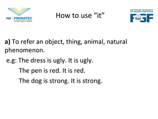 How to use “it”
a) To refer an object, thing, animal, natural
phenomenon.
e.g: The dress is ugly. It is ugly.
The pen is red. It is red.
The dog is strong. It is strong.
 