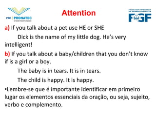 a) If you talk about a pet use HE or SHE
Dick is the name of my little dog. He’s very
intelligent!
b) If you talk about a baby/children that you don’t know
if is a girl or a boy.
The baby is in tears. It is in tears.
The child is happy. It is happy.
•Lembre-se que é importante identificar em primeiro
lugar os elementos essenciais da oração, ou seja, sujeito,
verbo e complemento.
Attention
 