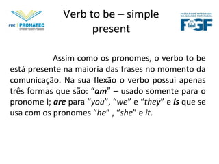 Verb to be – simple
present
Assim como os pronomes, o verbo to be
está presente na maioria das frases no momento da
comunicação. Na sua flexão o verbo possui apenas
três formas que são: “am” – usado somente para o
pronome I; are para “you”, “we” e “they” e is que se
usa com os pronomes “he” , “she” e it.
 