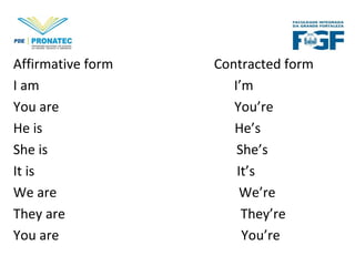 Affirmative form Contracted form
I am I’m
You are You’re
He is He’s
She is She’s
It is It’s
We are We’re
They are They’re
You are You’re
 