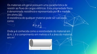 Os materiais em geral possuem uma característica de
resistir ao fluxo de cargas elétricas. Esta propriedade física
é denominada resistência e representada por R e medida
em ohms [Ω].
A resistência de qualquer material pode ser calculada
como:
𝑅 = 𝜌
𝐿
𝐴
Onde ρ é conhecida como a resistividade do material em
Ω.m, L é o comprimento em metros e A a área do material,
em m2.
 