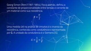 Georg Simon Ohm (1787-1854), físico alemão, definiu a
constante de proporcionalidade entre tensão e corrente de
um material como sua resistência.
𝑅 =
𝑉
𝐼
Uma medida útil na análise de circuitos é o inverso da
resistência, conhecida como condutância e representada
por G. A unidade da condutância é o Siemens [S].
𝐺 =
1
𝑅
=
𝐼
𝑉
 