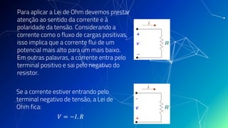 Para aplicar a Lei de Ohm devemos prestar
atenção ao sentido da corrente e à
polaridade da tensão. Considerando a
corrente como o fluxo de cargas positivas,
isso implica que a corrente flui de um
potencial mais alto para um mais baixo.
Em outras palavras, a corrente entra pelo
terminal positivo e sai pelo negativo do
resistor.
Se a corrente estiver entrando pelo
terminal negativo de tensão, a Lei de
Ohm fica:
𝑉 = −𝐼. 𝑅
 