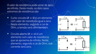 O valor da resistência pode variar de zero
ao infinito. Deste modo, os dois casos
extremos de resistência são:
▪ Curto-circuito (𝑅 = 0) é um elemento
com valor de resistência igual a zero.
Neste elemento, segundo a Lei de
Ohm, a tensão será zero também.
▪ Circuito aberto (𝑅 = ∞) é um
elemento com valor de resistência
que se aproxima do infinito. Neste
elemento, segundo a Lei de Ohm, sua
corrente será zero.
 