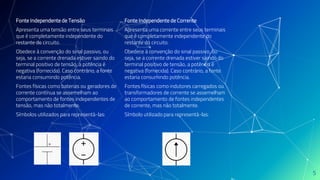 Fonte Independente de Corrente
Apresenta uma corrente entre seus terminais
que é completamente independente do
restante do circuito.
Obedece à convenção do sinal passivo, ou
seja, se a corrente drenada estiver saindo do
terminal positivo de tensão, a potência é
negativa (fornecida). Caso contrário, a fonte
estaria consumindo potência.
Fontes físicas como indutores carregados ou
transformadores de corrente se assemelham
ao comportamento de fontes independentes
de corrente, mas não totalmente.
Símbolo utilizado para representá-las:
Fonte Independente de Tensão
Apresenta uma tensão entre seus terminais
que é completamente independente do
restante do circuito.
Obedece à convenção do sinal passivo, ou
seja, se a corrente drenada estiver saindo do
terminal positivo de tensão, a potência é
negativa (fornecida). Caso contrário, a fonte
estaria consumindo potência.
Fontes físicas como baterias ou geradores de
corrente contínua se assemelham ao
comportamento de fontes independentes de
tensão, mas não totalmente.
Símbolos utilizados para representá-las:
5
 