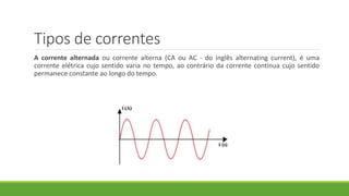 Tipos de correntes
A corrente alternada ou corrente alterna (CA ou AC - do inglês alternating current), é uma
corrente elétrica cujo sentido varia no tempo, ao contrário da corrente contínua cujo sentido
permanece constante ao longo do tempo.
 