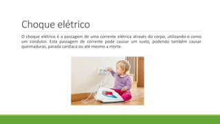 Choque elétrico
O choque elétrico é a passagem de uma corrente elétrica através do corpo, utilizando-o como
um condutor. Esta passagem de corrente pode causar um susto, podendo também causar
queimaduras, parada cardíaca ou até mesmo a morte.
 
