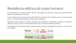 Resistência elétrica do corpo humano
A resistência que o corpo humano oferece à passagem da corrente é quase que exclusivamente
devida à camada externa da pele.
 Esta resistência está situada entre 100 e 600 k Ω, quando a pele encontra-se seca e não apresenta
cortes, e a variação apresentada é função da sua espessura.
Quando a pele encontra-se úmida, condição mais facilmente encontrada na prática, a resistência
elétrica do corpo diminui. Cortes também oferecem uma baixa resistência elétrica.
As diferenças da resistência elétrica apresentadas pela pele à passagem da corrente, ao estar seca
ou molhada.
 