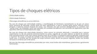 Tipos de choques elétricos
Eletricidade estática
Eletricidade Dinâmica
Descargas atmosféricas ou arcos elétricos.
No caso de choque por eletricidade estática, a manifestação do fenômeno normalmente se dá por um único
pulso sensorial de descarga, muitas vezes de valor significativo, o qual é sentido pelas partes internas (micro
choque) e externas (macro choque) do corpo, nos instantes em que ocorrem desligamento ou contatos com
“partes vivas” da instalação, como, por exemplo, em conexões de baterias e em terminais de capacitores, que são
aparelhos elétricos armazenadores de carga.
No caso de choque por eletricidade dinâmica, como ocorre na corrente alternada, a sensação que a pessoa
experimenta é a de um violento estremecimento no corpo, seguido de um calor intenso no ponto de contato,
esse estremecimento é tão mais intenso quanto maior for a tensão e a frequência elétrica aplicada, enquanto que
a “queima” do corpo, no ponto de contato, é tão mais forte quanto maior for a intensidade da corrente sentida;
neste caso, a corrente que flui através do corpo humano causa, dentro de poucos segundo, lesões nos tecidos
nervosos e cerebrais por onde passa.
No caso das descargas atmosféricas provocadas por raios, essas lesões são instantâneas, gravíssimas e geralmente
fulminantes.
 