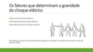 Os fatores que determinam a gravidade
do choque elétrico
Percurso da corrente elétrica;
Características da corrente elétrica;
Resistência elétrica do corpo humano.
Os choques em que a corrente elétrica perpassa o coração e ou cérebro são as que o risco de
morte é maior.
 