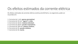 Os efeitos estimados da corrente elétrica
Os efeitos estimados da corrente elétrica contínua de 60 Hertz, no organismo, pode ser
resumido em:
1. Corrente de 1 mA: apenas perceptível;
2. Corrente de 10 mA: “agarra” a mão;
3. Corrente de 16mA: máxima tolerável;
4. Corrente de 20mA: parada respiratória;
5. Corrente de 100 mA: ataque cardíaco;
6. Corrente de 2A: parada cardíaca;
7. Corrente de 3A: morte.
 