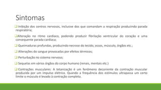 Sintomas
 Inibição dos centros nervosos, inclusive dos que comandam a respiração produzindo parada
respiratória;
Alteração no ritmo cardíaco, podendo produzir fibrilação ventricular do coração e uma
consequente parada cardíaca;
 Queimaduras profundas, produzindo necrose do tecido, ossos, músculo, órgãos etc.;
 Alterações do sangue provocadas por efeitos térmicos;
 Perturbação no sistema nervoso;
 Sequelas em vários órgãos do corpo humano (renais, mentais etc.)
 Contrações musculares: A tetanização é um fenômeno decorrente da contração muscular
produzida por um impulso elétrico. Quando a frequência dos estímulos ultrapassa um certo
limite o músculo é levado à contração completa.
 