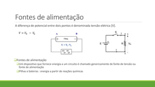 Fontes de alimentação
A diferença de potencial entre dois pontos é denominada tensão elétrica [V].
Fontes de alimentação
Um dispositivo que fornece energia a um circuito é chamado genericamente de fonte de tensão ou
fonte de alimentação
Pilhas e baterias : energia a partir de reações químicas
𝑉 = 𝑉𝑏 − 𝑉𝑎
 