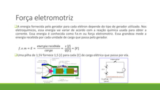 Força eletromotriz
A energia fornecida pelo gerador para cada elétron depende do tipo de gerador utilizado. Nos
eletroquímicos, essa energia vai variar de acordo com a reação química usada para obter a
corrente. Essa energia é conhecida como f.e.m ou força eletromotriz. Essa grandeza mede a
energia recebida por cada unidade de carga que passa pelo gerador.
Uma pilha de 1,5V fornece 1,5 [J] para cada [C] de carga elétrica que passa por ela.
𝑓. 𝑒. 𝑚 = 𝐸 =
𝑒𝑛𝑒𝑟𝑔𝑖𝑎 𝑟𝑒𝑐𝑒𝑏𝑖𝑑𝑎
𝑐𝑎𝑟𝑔𝑎
=
𝜀 [𝐽]
𝑄[𝐶]
= [𝑉]
 