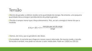 Tensão
Dentro do gerador, o elétron recebe certa quantidade de energia. No entanto, uma pequena
quantidade dessa energia é perdida dentro do próprio gerador.
Tensão é sempre menor que a força eletromotriz. Pois, ao sair a energia é menor do que a
recebida.
Vamos, de início, que os geradores são ideais.
Curiosidade: A corrente que chega em nossas casas é alternada. Do mesmo modo, a tensão
fornecida é variável, mas pode-se calcular o valor médio dela. Pode ser 110[V] ou 220 [V].
𝑑. 𝑑. 𝑝 = [𝑉] = 𝑈 =
𝑒𝑛𝑒𝑟𝑔𝑖𝑎 𝑞𝑢𝑒 𝑠𝑎𝑖 𝑑𝑎 𝑐𝑎𝑟𝑔𝑎
𝑐𝑎𝑟𝑔𝑎
 
