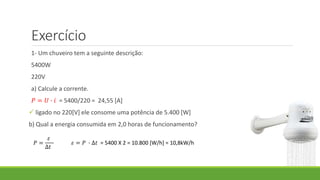 Exercício
1- Um chuveiro tem a seguinte descrição:
5400W
220V
a) Calcule a corrente.
𝑃 = 𝑈 ∙ 𝑖 = 5400/220 = 24,55 [A]
 ligado no 220[V] ele consome uma potência de 5.400 [W]
b) Qual a energia consumida em 2,0 horas de funcionamento?
𝑃 =
𝜀
∆𝑡
𝜀 = 𝑃 ∙ ∆𝑡 = 5400 X 2 = 10.800 [W/h] = 10,8kW/h
 