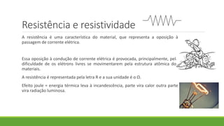 Resistência e resistividade
A resistência é uma característica do material, que representa a oposição à
passagem de corrente elétrica.
Essa oposição à condução de corrente elétrica é provocada, principalmente, pela
dificuldade de os elétrons livres se movimentarem pela estrutura atômica dos
materiais.
A resistência é representada pela letra R e a sua unidade é o Ω.
Efeito joule = energia térmica leva à incandescência, parte vira calor outra parte
vira radiação luminosa.
 