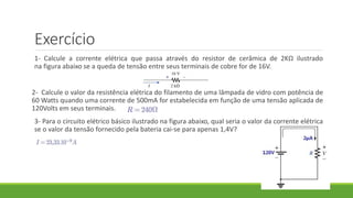 Exercício
1- Calcule a corrente elétrica que passa através do resistor de cerâmica de 2KΩ ilustrado
na figura abaixo se a queda de tensão entre seus terminais de cobre for de 16V.
2- Calcule o valor da resistência elétrica do filamento de uma lâmpada de vidro com potência de
60 Watts quando uma corrente de 500mA for estabelecida em função de uma tensão aplicada de
120Volts em seus terminais.
3- Para o circuito elétrico básico ilustrado na figura abaixo, qual seria o valor da corrente elétrica
se o valor da tensão fornecido pela bateria cai-se para apenas 1,4V?
 