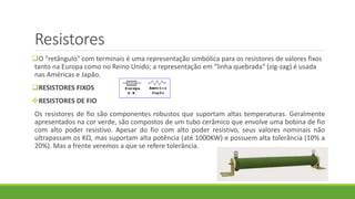 Resistores
O "retângulo" com terminais é uma representação simbólica para os resistores de valores fixos
tanto na Europa como no Reino Unido; a representação em "linha quebrada" (zig-zag) é usada
nas Américas e Japão.
RESISTORES FIXOS
RESISTORES DE FIO
Os resistores de fio são componentes robustos que suportam altas temperaturas. Geralmente
apresentados na cor verde, são compostos de um tubo cerâmico que envolve uma bobina de fio
com alto poder resistivo. Apesar do fio com alto poder resistivo, seus valores nominais não
ultrapassam os KΩ, mas suportam alta potência (até 1000KW) e possuem alta tolerância (10% a
20%). Mas a frente veremos a que se refere tolerância.
 