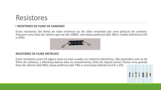Resistores
RESISTORES DE FILME DE CARBONO
Esses resistores são feitos de tubo cerâmico ou de vidro revestido por uma película de carbono.
Possuem uma faixa de valores que vai até 10MΩ, com baixa potência (até 3W) e média tolerância (5%
a 10%).
RESISTORES DE FILME METÁLICO
Esses resistores eram há alguns anos os mais usados na indústria eletrônica. São parecidos com os de
filme de carbono, a diferença básica está no revestimento, feito de níquel-cromo. Possui uma grande
faixa de valores (até MΩ), baixa potência (até 7W) e uma baixa tolerância (1% a 2%)
 