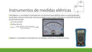 Instrumentos de medidas elétricas
Analógicos: o resultado é mostrado por um ponteiro que deflete sobre a escala graduada,
sendo que a leitura é feita por meio da analogia entre o valor indicado e o valor de fundo de
escala selecionado.
Erro de paralaxe
Análise de erro
𝑒% =
𝑣𝑎𝑙𝑜𝑟 𝑚𝑒𝑑𝑖𝑑𝑜−𝑣𝑎𝑙𝑜𝑟 𝑛𝑜𝑚𝑖𝑛𝑎𝑙
𝑣𝑎𝑙𝑜𝑟 𝑛𝑜𝑚𝑖𝑛𝑎𝑙
x 100
Digitais: o resultado é mostrado em um display, conforme o fundo de escala.
 