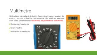 Multímetro
Utilizado na bancada de trabalho (laboratório) ou em serviços de
campo, incorpora diversos instrumentos de medidas elétricas
num único aparelho como voltímetro, amperímetro e ohmímetro.
 Pontas de Prova/teste
Chave rotativa
Interferência no circuito
 