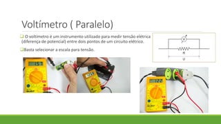 Voltímetro ( Paralelo)
 O voltímetro é um instrumento utilizado para medir tensão elétrica
(diferença de potencial) entre dois pontos de um circuito elétrico.
Basta selecionar a escala para tensão.
 