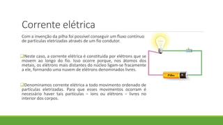 Corrente elétrica
Com a invenção da pilha foi possível conseguir um fluxo contínuo
de partículas eletrizadas através de um fio condutor.
Neste caso, a corrente elétrica é constituída por elétrons que se
movem ao longo do fio. Isso ocorre porque, nos átomos dos
metais, os elétrons mais distantes do núcleo ligam-se fracamente
a ele, formando uma nuvem de elétrons denominados livres.
Denominamos corrente elétrica a todo movimento ordenado de
partículas eletrizadas. Para que esses movimentos ocorram é
necessário haver tais partículas − íons ou elétrons − livres no
interior dos corpos.
 