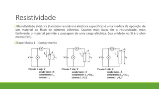 Resistividade
Resistividade eléctrica (também resistência eléctrica específica) é uma medida da oposição de
um material ao fluxo de corrente eléctrica. Quanto mais baixa for a resistividade, mais
facilmente o material permite a passagem de uma carga eléctrica. Sua unidade no SI é o ohm
metro (Ωm).
Experiência 1 - Comprimento
 